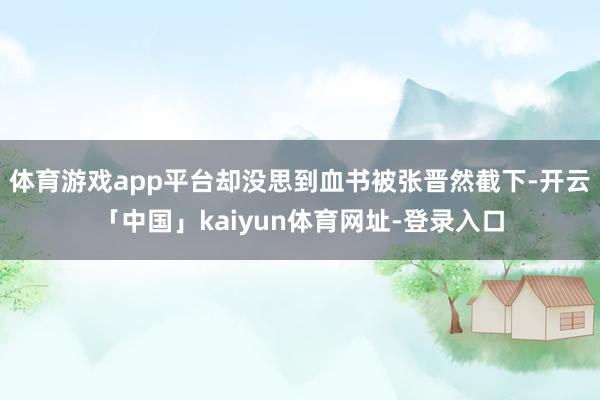 体育游戏app平台却没思到血书被张晋然截下-开云「中国」kaiyun体育网址-登录入口