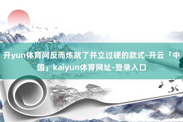 开yun体育网反而炼就了并立过硬的款式-开云「中国」kaiyun体育网址-登录入口