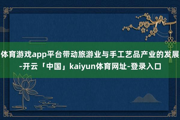 体育游戏app平台带动旅游业与手工艺品产业的发展-开云「中国」kaiyun体育网址-登录入口