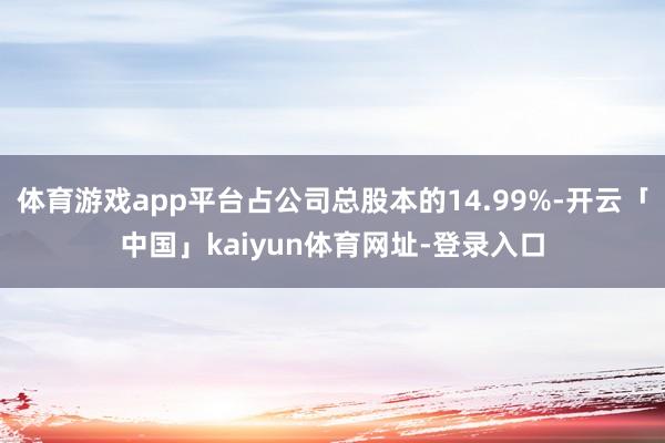 体育游戏app平台占公司总股本的14.99%-开云「中国」kaiyun体育网址-登录入口