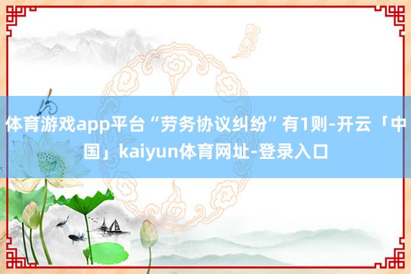 体育游戏app平台“劳务协议纠纷”有1则-开云「中国」kaiyun体育网址-登录入口