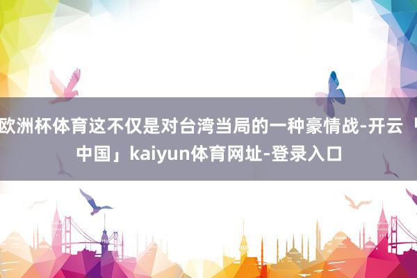 欧洲杯体育这不仅是对台湾当局的一种豪情战-开云「中国」kaiyun体育网址-登录入口