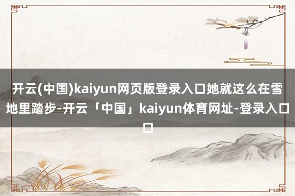 开云(中国)kaiyun网页版登录入口她就这么在雪地里踏步-开云「中国」kaiyun体育网址-登录入口