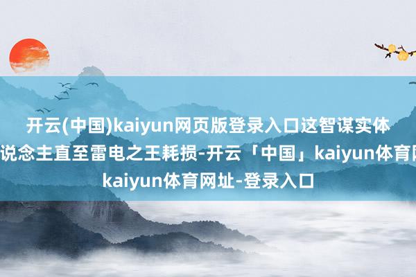 开云(中国)kaiyun网页版登录入口这智谋实体禁闭效能主东说念主直至雷电之王耗损-开云「中国」kaiyun体育网址-登录入口