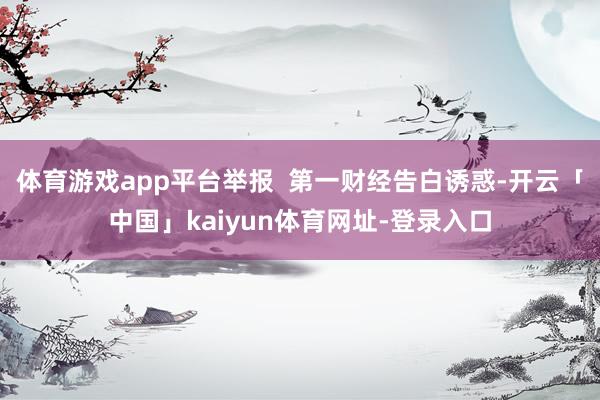 体育游戏app平台举报  第一财经告白诱惑-开云「中国」kaiyun体育网址-登录入口