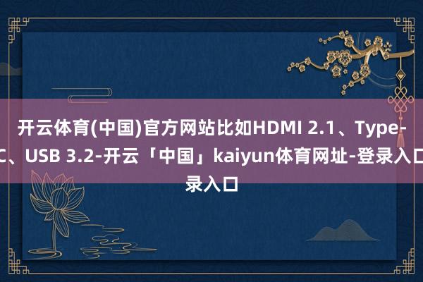 开云体育(中国)官方网站比如HDMI 2.1、Type-C、USB 3.2-开云「中国」kaiyun体育网址-登录入口