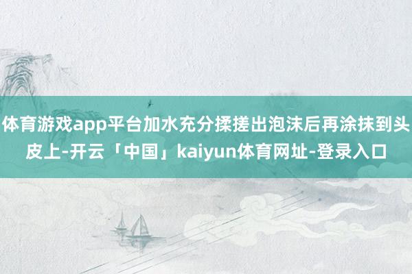 体育游戏app平台加水充分揉搓出泡沫后再涂抹到头皮上-开云「中国」kaiyun体育网址-登录入口