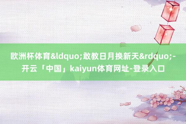 欧洲杯体育&ldquo;敢教日月换新天&rdquo;-开云「中国」kaiyun体育网址-登录入口