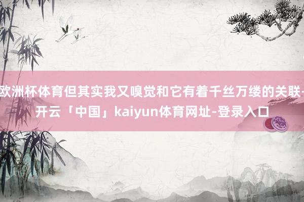 欧洲杯体育但其实我又嗅觉和它有着千丝万缕的关联-开云「中国」kaiyun体育网址-登录入口