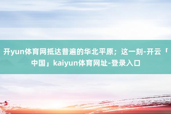 开yun体育网抵达普遍的华北平原；这一刻-开云「中国」kaiyun体育网址-登录入口