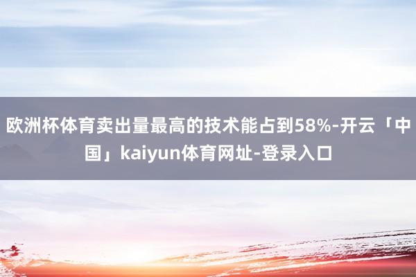 欧洲杯体育卖出量最高的技术能占到58%-开云「中国」kaiyun体育网址-登录入口