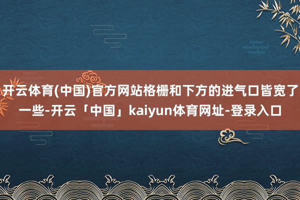 开云体育(中国)官方网站格栅和下方的进气口皆宽了一些-开云「中国」kaiyun体育网址-登录入口