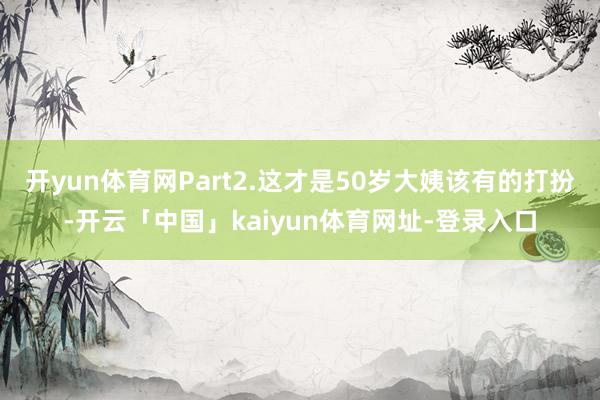 开yun体育网Part2.这才是50岁大姨该有的打扮-开云「中国」kaiyun体育网址-登录入口