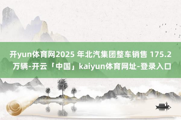 开yun体育网2025 年北汽集团整车销售 175.2 万辆-开云「中国」kaiyun体育网址-登录入口