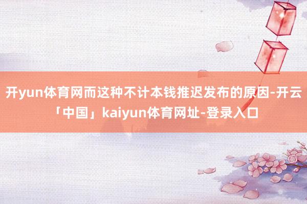 开yun体育网而这种不计本钱推迟发布的原因-开云「中国」kaiyun体育网址-登录入口