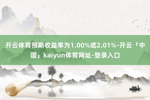 开云体育预期收益率为1.00%或2.01%-开云「中国」kaiyun体育网址-登录入口