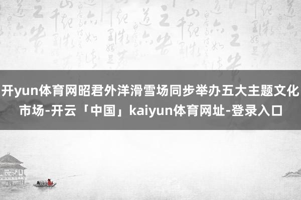 开yun体育网昭君外洋滑雪场同步举办五大主题文化市场-开云「中国」kaiyun体育网址-登录入口