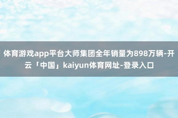 体育游戏app平台大师集团全年销量为898万辆-开云「中国」kaiyun体育网址-登录入口