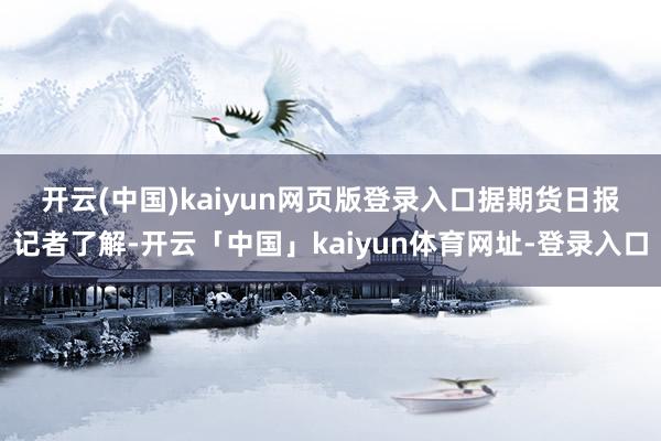 开云(中国)kaiyun网页版登录入口　　据期货日报记者了解-开云「中国」kaiyun体育网址-登录