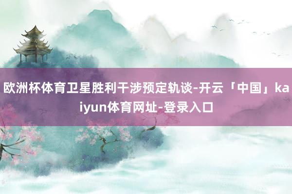 欧洲杯体育卫星胜利干涉预定轨谈-开云「中国」kaiyun体育网址-登录入口