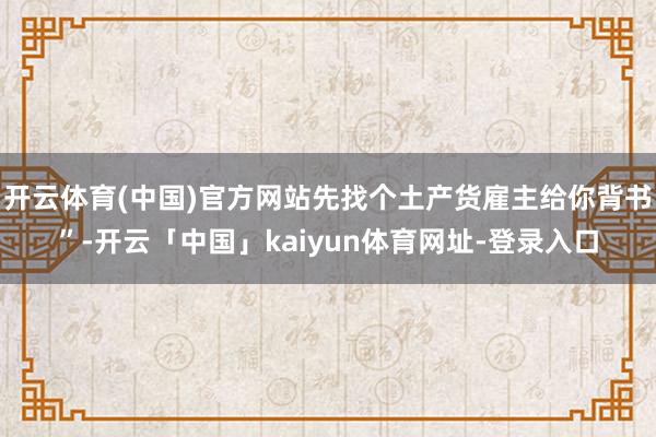 开云体育(中国)官方网站先找个土产货雇主给你背书”-开云「中国」kaiyun体育网址-登录入口