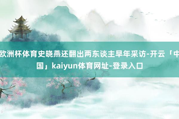 欧洲杯体育史晓燕还翻出两东谈主早年采访-开云「中国」kaiyun体育网址-登录入口