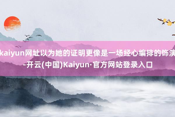 kaiyun网址以为她的证明更像是一场经心编排的饰演-开云(中国)Kaiyun·官方网站登录入口