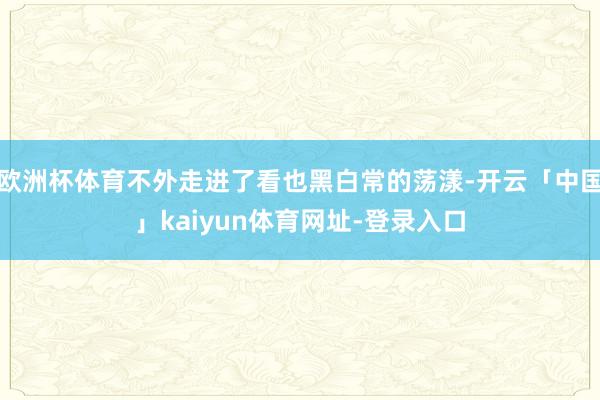 欧洲杯体育不外走进了看也黑白常的荡漾-开云「中国」kaiyun体育网址-登录入口