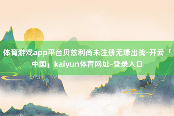 体育游戏app平台贝兹利尚未注册无缘出战-开云「中国」kaiyun体育网址-登录入口