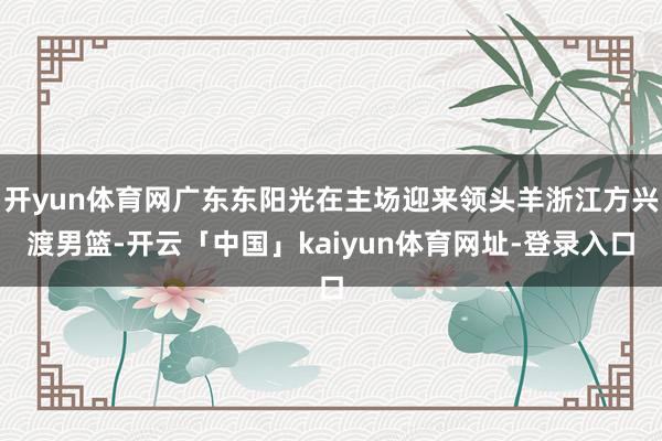 开yun体育网广东东阳光在主场迎来领头羊浙江方兴渡男篮-开云「中国」kaiyun体育网址-登录入口