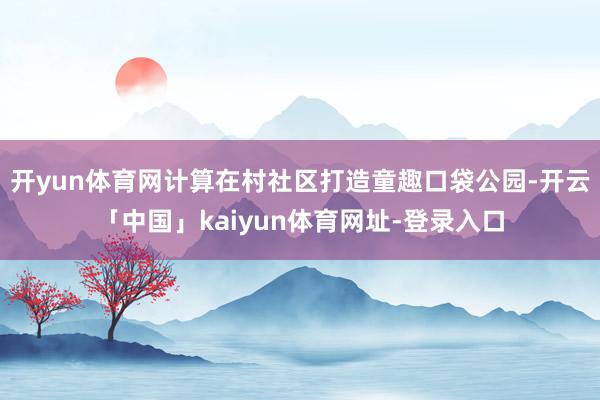 开yun体育网计算在村社区打造童趣口袋公园-开云「中国」kaiyun体育网址-登录入口
