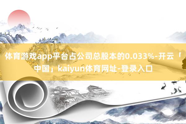 体育游戏app平台占公司总股本的0.033%-开云「中国」kaiyun体育网址-登录入口