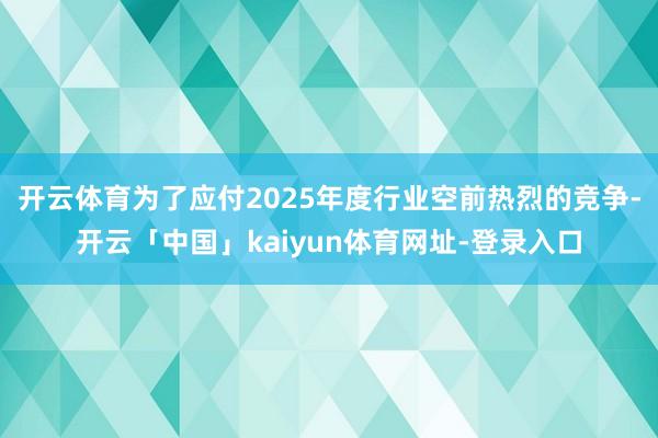 开云体育为了应付2025年度行业空前热烈的竞争-开云「中国」kaiyun体育网址-登录入口