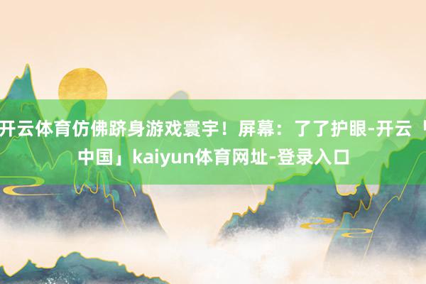 开云体育仿佛跻身游戏寰宇！屏幕：了了护眼-开云「中国」kaiyun体育网址-登录入口