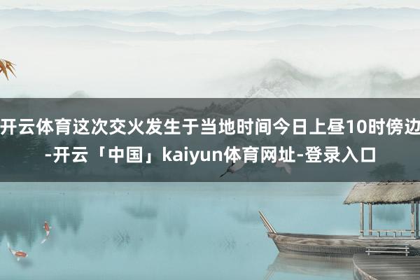 开云体育这次交火发生于当地时间今日上昼10时傍边-开云「中国」kaiyun体育网址-登录入口