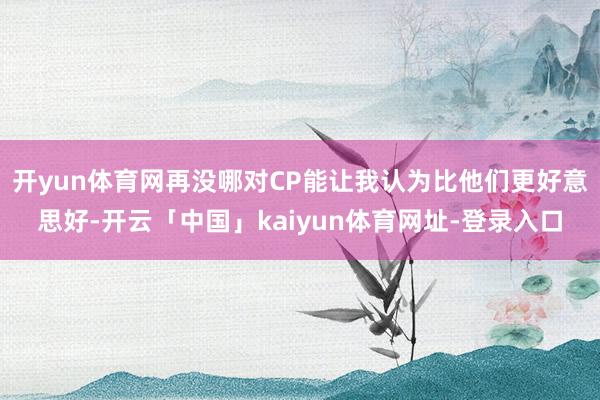 开yun体育网再没哪对CP能让我认为比他们更好意思好-开云「中国」kaiyun体育网址-登录入口