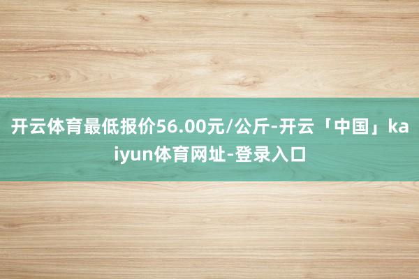 开云体育最低报价56.00元/公斤-开云「中国」kaiyun体育网址-登录入口