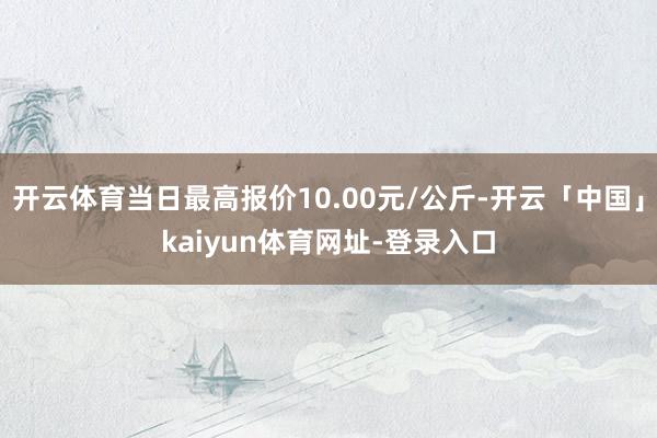 开云体育当日最高报价10.00元/公斤-开云「中国」kaiyun体育网址-登录入口