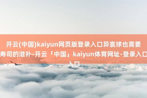 开云(中国)kaiyun网页版登录入口异寰球也需要寿司的滋补-开云「中国」kaiyun体育网址-登录入口