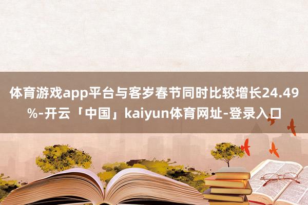 体育游戏app平台与客岁春节同时比较增长24.49%-开云「中国」kaiyun体育网址-登录入口