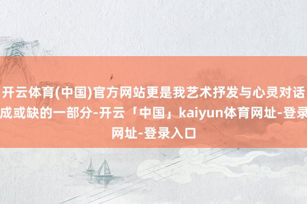 开云体育(中国)官方网站更是我艺术抒发与心灵对话中弗成或缺的一部分-开云「中国」kaiyun体育网址-登录入口