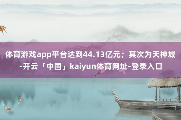体育游戏app平台达到44.13亿元；其次为天神城-开云「中国」kaiyun体育网址-登录入口