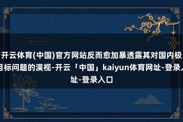开云体育(中国)官方网站反而愈加暴透露其对国内极点目标问题的漠视-开云「中国」kaiyun体育网址-登录入口