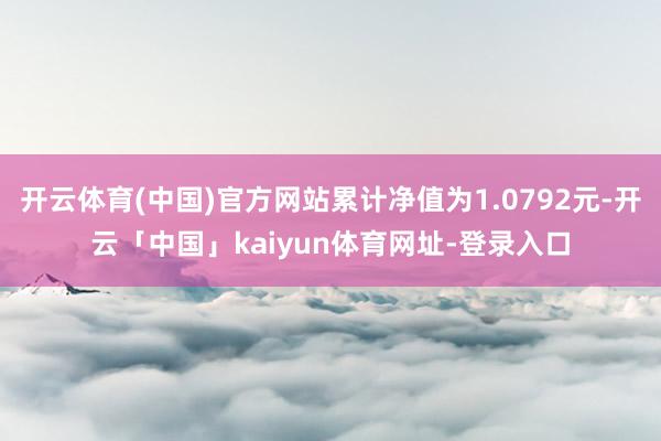 开云体育(中国)官方网站累计净值为1.0792元-开云「中国」kaiyun体育网址-登录入口