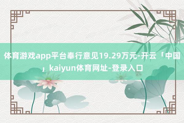 体育游戏app平台奉行意见19.29万元-开云「中国」kaiyun体育网址-登录入口