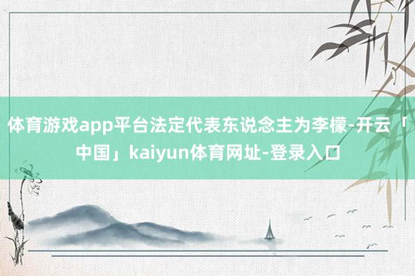 体育游戏app平台法定代表东说念主为李檬-开云「中国」kaiyun体育网址-登录入口