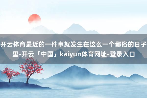 开云体育最近的一件事就发生在这么一个鄙俗的日子里-开云「中国」kaiyun体育网址-登录入口