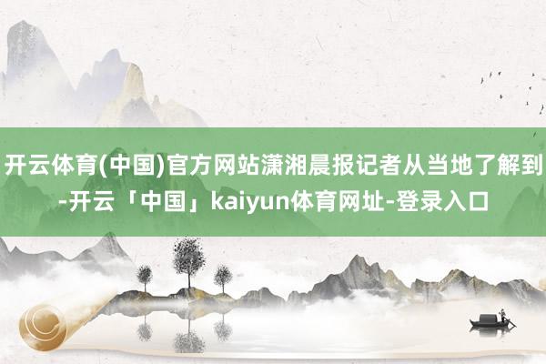 开云体育(中国)官方网站潇湘晨报记者从当地了解到-开云「中国」kaiyun体育网址-登录入口