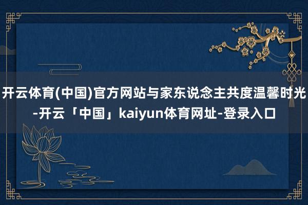 开云体育(中国)官方网站与家东说念主共度温馨时光-开云「中国」kaiyun体育网址-登录入口
