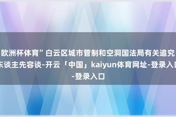 欧洲杯体育”白云区城市管制和空洞国法局有关追究东谈主先容谈-开云「中国」kaiyun体育网址-登录入